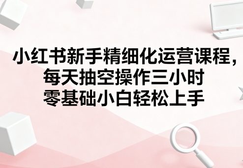 小红书新手精细化运营课程，每天抽空操作三小时，零基础小白轻松上手-hcnxn