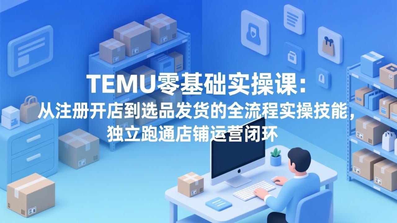 TEMU零基础实操课：从注册开店到选品发货的全流程实操技能，独立跑通店铺运营闭环-hcnxn