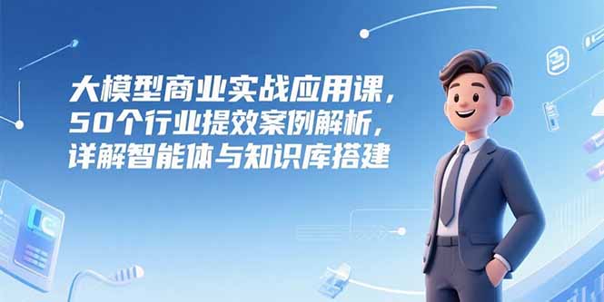 大模型商业实战应用课，50个行业提效案例解析，详解智能体与知识库搭建-hcnxn