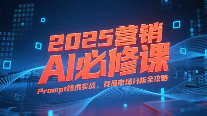 2025营销AI必修课，业务拆解逻辑，Prompt技术实战，竞品市场分析全攻略-hcnxn