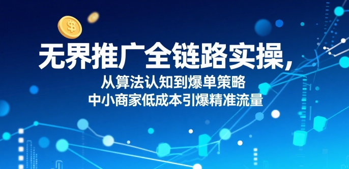 ​无界推广全链路实操，从算法认知到爆单策略，中小商家低成本引爆精准流量-hcnxn