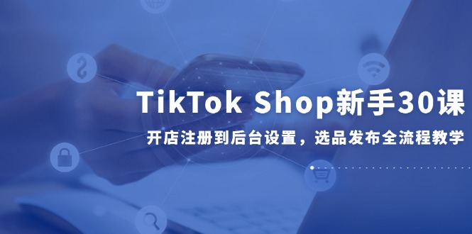 TikTok Shop新手30课，开店注册到后台设置，选品发布全流程教学-hcnxn