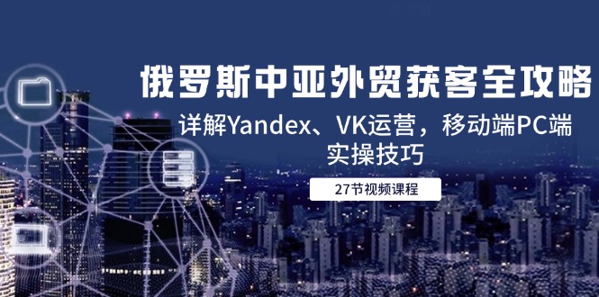 俄罗斯中亚外贸获客全攻略，详解Yandex、VK运营，移动端PC端实操技巧-hcnxn