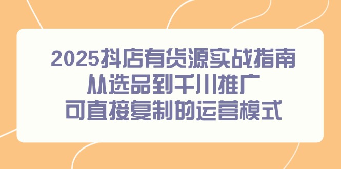 2025抖店有货源实战指南，从选品到千川推广，可直接复制的运营模式-hcnxn