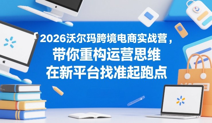 2026沃尔玛跨境电商实战营，带你重构运营思维，在新平台找准起跑点-hcnxn