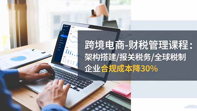 跨境电商-财税管理课程：架构搭建/报关税务/全球税制，企业合规成本降30%-hcnxn
