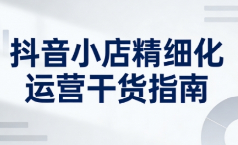 抖音小店精细化运营干货指南新版，助力商家系统提升店铺运营能力(更新26年3月)-hcnxn