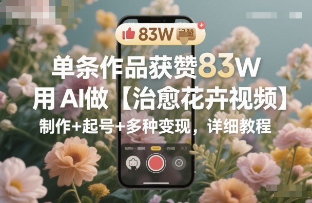 单条作品获赞83W，用AI做【治愈花卉视频】，制作+起号+多种变现，详细教程-hcnxn