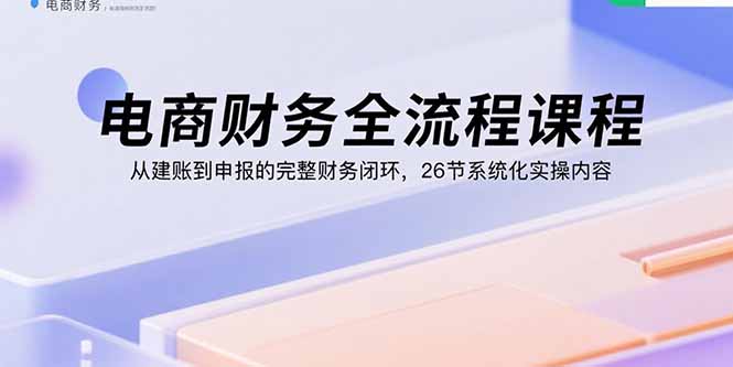 电商财务全流程课程：从建账到申报的完整财务闭环，26节系统化实操内容-hcnxn