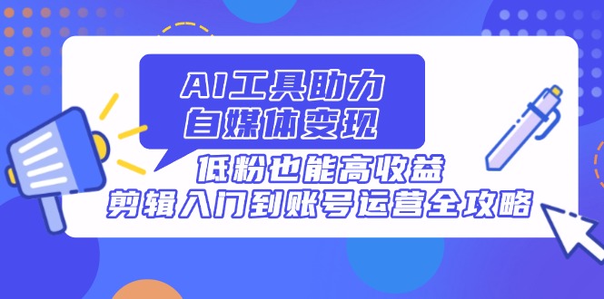 AI工具助力自媒体变现，低粉也能高收益，剪辑入门到账号运营全攻略-hcnxn