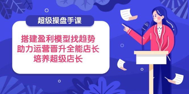 超级操盘手课，搭建盈利模型找趋势，助力运营晋升全能店长，培养超级店长-hcnxn