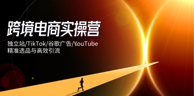 跨境电商实操营：独立站/TikTok/谷歌广告/YouTube，精准选品与高效引流-hcnxn