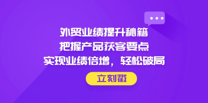 外贸业绩提升秘籍，把握产品获客要点，实现业绩倍增，轻松破局-hcnxn