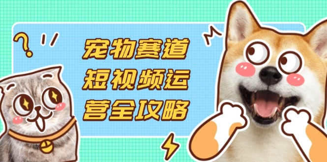 宠物赛道短视频运营全攻略，选品拍摄剪辑实操，实现流量到收益转化-hcnxn