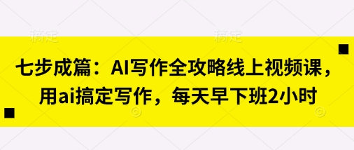 七步成篇：AI写作全攻略线上视频课，用ai搞定写作，每天早下班2小时-hcnxn
