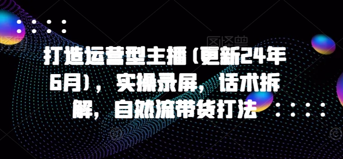 打造运营型主播(更新25年3月),实操录屏,话术拆解,自然流带货打法
