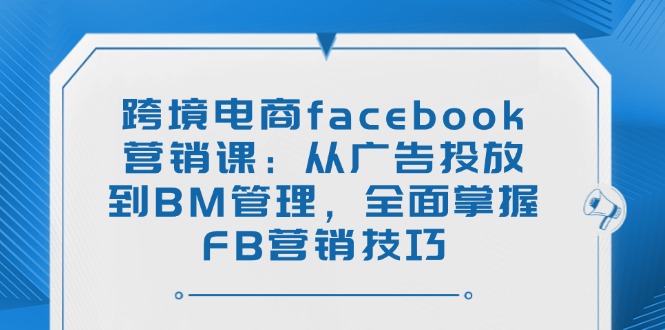 跨境电商facebook营销课：从广告投放到BM管理，全面掌握FB营销技巧-hcnxn
