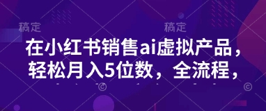 小红书销售ai虚拟产品，轻松月入5位数，全流程，超细节变现过程，完全无卡点-hcnxn
