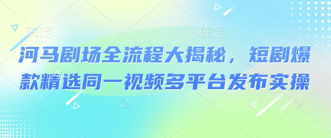 河马剧场全流程大揭秘，短剧爆款精选同一视频多平台发布实操-hcnxn