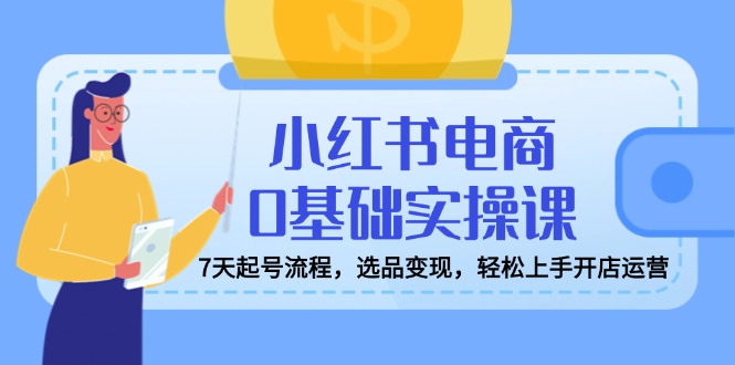 小红书电商0基础实操课，7天起号流程，选品变现，轻松上手开店运营-hcnxn