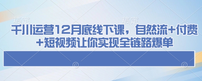 千川运营12月底线下课，自然流+付费+短视频让你实现全链路爆单-hcnxn