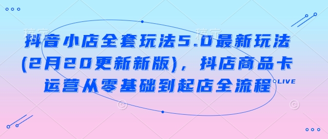 抖音小店全套玩法5.0最新玩法(2月20更新新版)，抖店商品卡运营从零基础到起店全流程-hcnxn