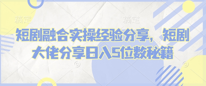 短剧融合实操经验分享，短剧大佬分享日入5位数秘籍-hcnxn