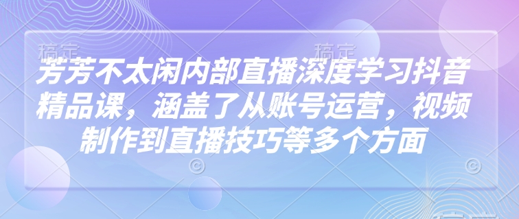 芳芳不太闲内部直播深度学习抖音精品课，涵盖了从账号运营，视频制作到直播技巧等多个方面-hcnxn