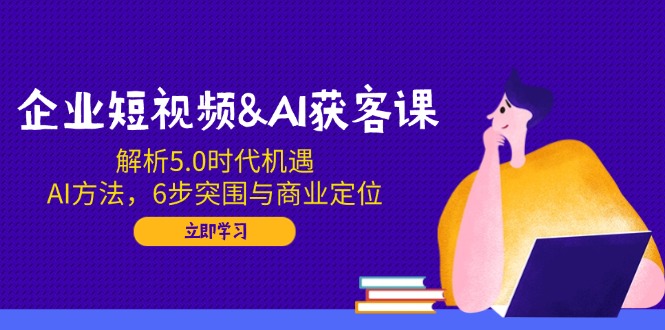 企业短视频&AI获客课：解析5.0时代机遇，AI方法，6步突围与商业定位-hcnxn