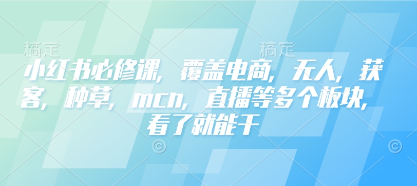 小红书必修课，覆盖电商，无人，获客，种草，mcn，直播等多个板块，看了就能干-hcnxn