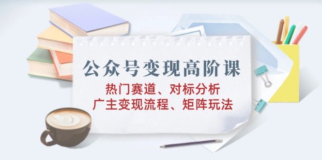 公众号变现高阶课：热门赛道、对标分析、广告主变现流程、矩阵玩法-hcnxn
