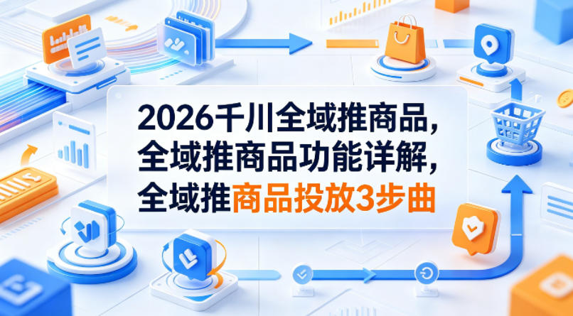 2026千川全域推商品，全域推商品功能详解，全域推商品投放3步曲-hcnxn