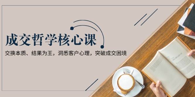 成交哲学课，交换本质、结果为王，洞悉客户心理，突破成交困境-hcnxn