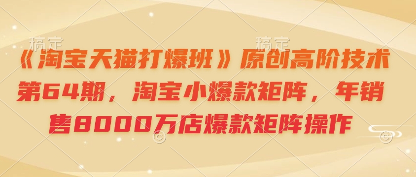 《淘宝天猫打爆班》原创高阶技术第64期，淘宝小爆款矩阵，年销售8000万店爆款矩阵操作-hcnxn