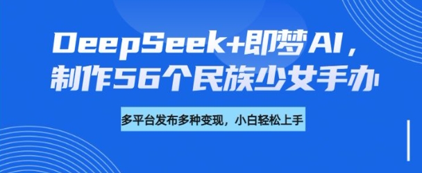 DeepSeek+即梦AI，制作56个民族少女手办，附详细教程+变现方向-hcnxn