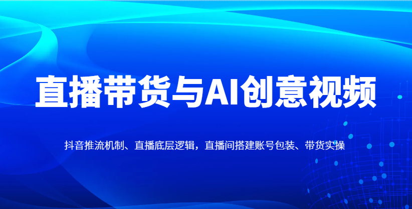 直播带货与AI创意视频，抖音推流机制、直播底层逻辑，直播间搭建账号包装、带货实操-hcnxn
