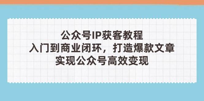 公众号IP获客教程(第3期)，从入门到商业闭环，打造爆款文章，实现公众号高效变现-hcnxn