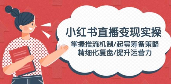 小红书直播变现实操：掌握推流机制/起号筹备策略/精细化复盘/提升运营力-hcnxn