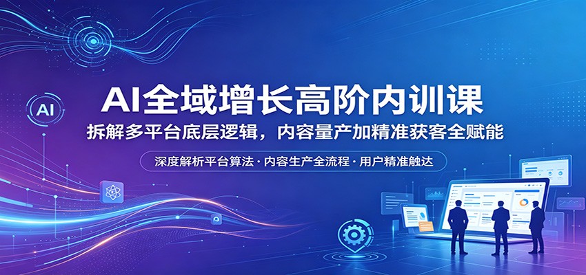 AI全域增长高阶内训课：拆解多平台底层逻辑，内容量产加精准获客全赋能-hcnxn