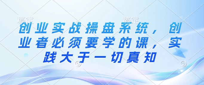 创业实战操盘系统，创业者必须要学的课，实践大于一切真知-hcnxn