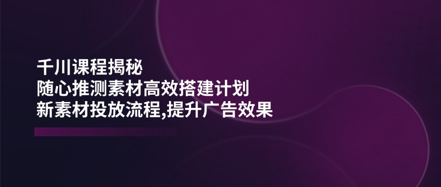 千川课程揭秘：随心推测素材高效搭建计划,新素材投放流程,提升广告效果-hcnxn