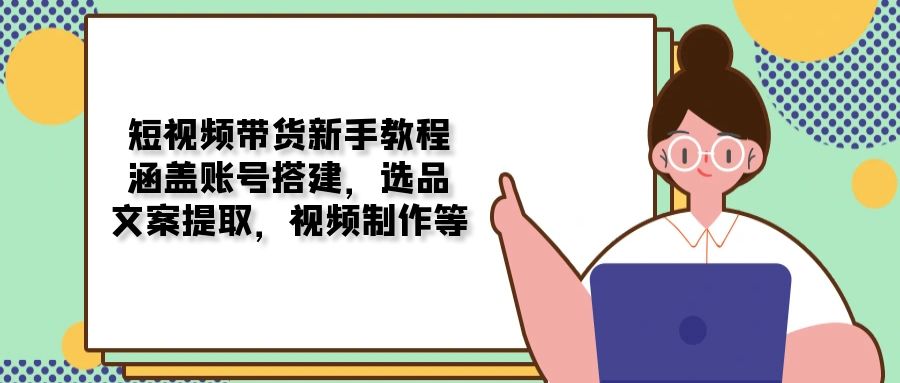 短视频带货新手教程：涵盖账号搭建，选品，文案提取，视频制作等-hcnxn