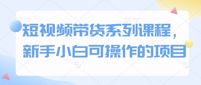 短视频带货系列课程，新手小白可操作的项目-hcnxn