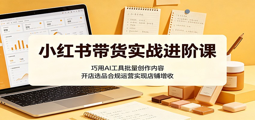 小红书带货实战进阶课：巧用AI工具批量创作内容，开店选品合规运营实现店铺增收-hcnxn