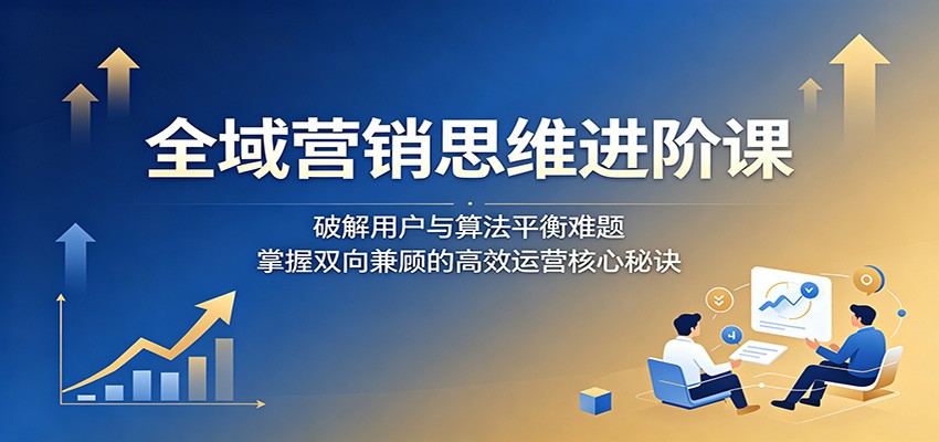 全域营销思维进阶课：破解用户与算法平衡难题，掌握双向兼顾的高效运营核心秘诀-hcnxn