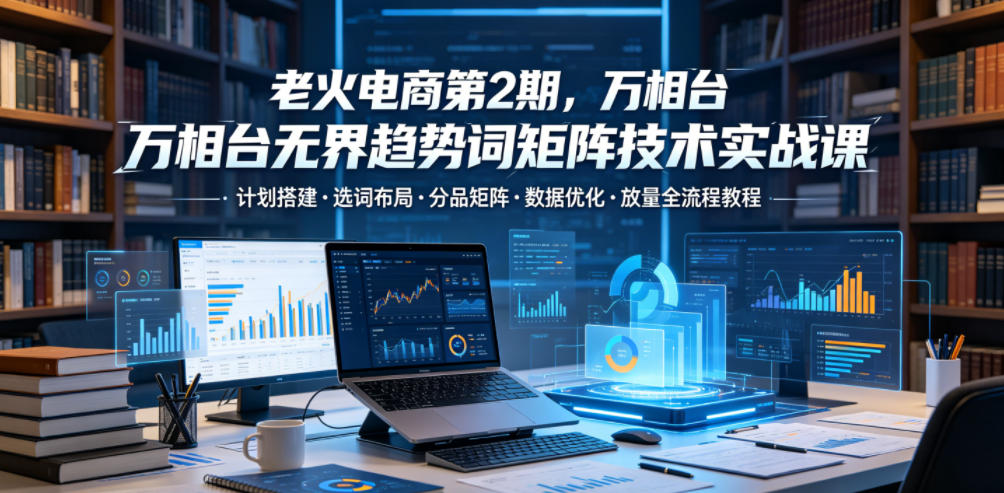 老火电商第2期，万相台无界趋势词矩阵技术实战课，计划搭建・选词布局・分品矩阵・数据优化・放量全流程教程-hcnxn